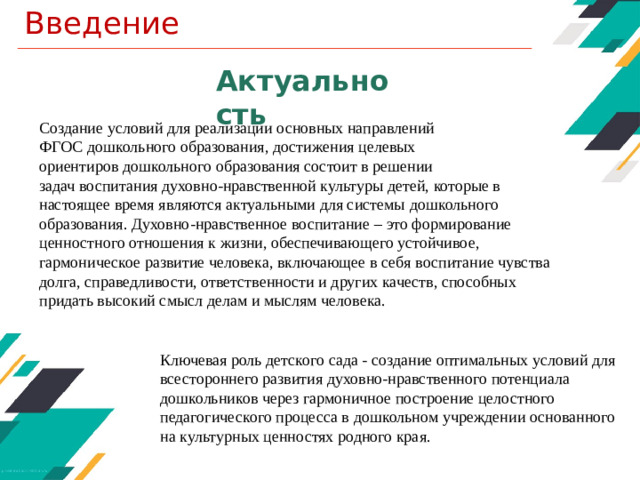 Введение Актуальность Создание условий для реализации основных направлений ФГОС  дошкольного образования, достижения целевых ориентиров дошкольного образования состоит в решении задач воспитания духовно-нравственной культуры детей, которые в настоящее время являются актуальными для системы дошкольного образования. Духовно-нравственное воспитание – это формирование ценностного отношения к жизни, обеспечивающего устойчивое, гармоническое развитие человека, включающее в себя воспитание чувства долга, справедливости, ответственности и других качеств, способных придать высокий смысл делам и мыслям человека. Ключевая роль детского сада - создание оптимальных условий для всестороннего развития  духовно-нравственного потенциала дошкольников через гармоничное построение целостного педагогического процесса в дошкольном учреждении основанного на культурных ценностях родного края.