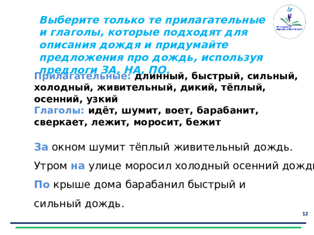 Выберите только те прилагательные и глаголы, которые подходят для описания дождя и придумайте предложения про дождь, используя предлоги ЗА, НА, ПО.  Прилагательные:  длинный, быстрый, сильный, холодный, живительный, дикий, тёплый, осенний, узкий Глаголы: идёт, шумит, воет, барабанит, сверкает, лежит, моросит, бежит За окном шумит тёплый живительный дождь. Утром на  улице моросил холодный осенний дождь. По крыше дома барабанил быстрый и сильный дождь.