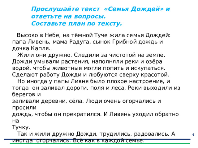 Прослушайте текст «Семья Дождей» и ответьте на вопросы. Составьте план по тексту. Отгадайте загадки   Высоко в Небе, на тёмной Туче жила семья Дождей: папа Ливень, мама Радуга, сынок Грибной дождь и дочка Капля.  Жили они дружно. Следили за чистотой на земле. Дожди умывали растения, наполняли реки и озёра водой, чтобы животные могли попить и искупаться. Сделают работу Дожди и любуются сверху красотой.  Но иногда у папы Ливня было плохое настроение, и тогда он заливал дороги, поля и леса. Реки выходили из берегов и заливали деревни, сёла. Люди очень огорчались и просили дождь, чтобы он прекратился. И Ливень уходил обратно на Тучку.  Так и жили дружно Дожди, трудились, радовались. А иногда огорчались. Всё как в каждой семье.