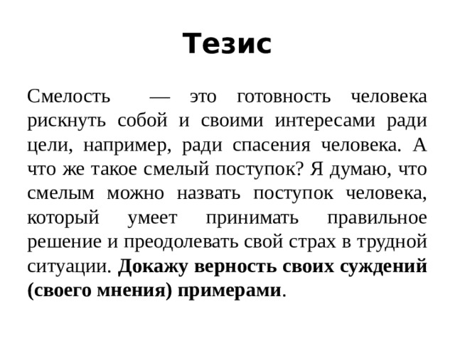 Тезис Смелость — это готовность человека рискнуть собой и своими интересами ради цели, например, ради спасения человека. А что же такое смелый поступок? Я думаю, что смелым можно назвать поступок человека, который умеет принимать правильное решение и преодолевать свой страх в трудной ситуации. Докажу верность своих суждений (своего мнения) примерами .