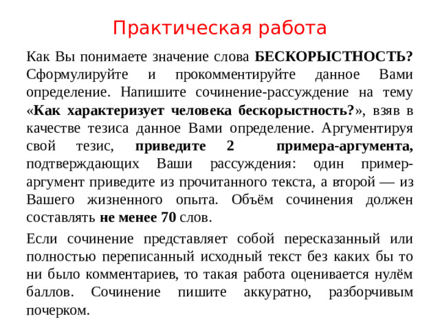 Практическая работа Как Вы понимаете значение слова БЕСКОРЫСТНОСТЬ? Сформулируйте и прокомментируйте данное Вами определение. Напишите сочинение-рассуждение на тему « Как характеризует человека бескорыстность? », взяв в качестве тезиса данное Вами определение. Аргументируя свой тезис, приведите 2 примера-аргумента, подтверждающих Ваши рассуждения: один пример-аргумент приведите из прочитанного текста, а второй  — из Вашего жизненного опыта. Объём сочинения должен составлять не менее 70 слов. Если сочинение представляет собой пересказанный или полностью переписанный исходный текст без каких бы то ни было комментариев, то такая работа оценивается нулём баллов. Сочинение пишите аккуратно, разборчивым почерком.