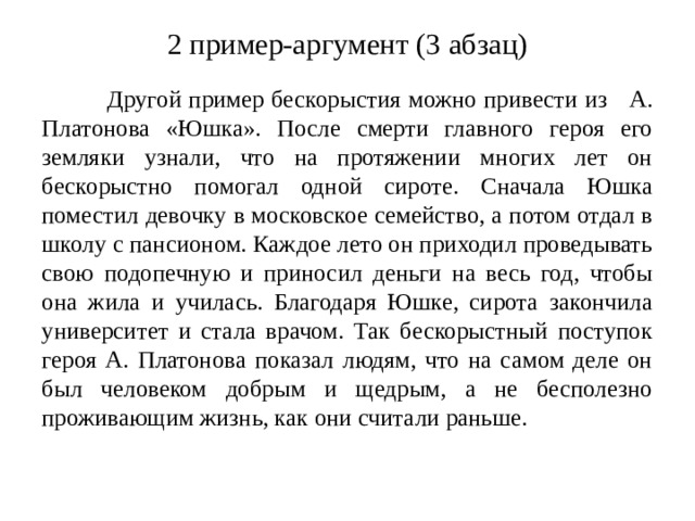 2 пример-аргумент (3 абзац)  Другой пример бескорыстия можно привести из А. Платонова «Юшка». После смерти главного героя его земляки узнали, что на протяжении многих лет он бескорыстно помогал одной сироте. Сначала Юшка поместил девочку в московское семейство, а потом отдал в школу с пансионом. Каждое лето он приходил проведывать свою подопечную и приносил деньги на весь год, чтобы она жила и училась. Благодаря Юшке, сирота закончила университет и стала врачом. Так бескорыстный поступок героя А. Платонова показал людям, что на самом деле он был человеком добрым и щедрым, а не бесполезно проживающим жизнь, как они считали раньше.