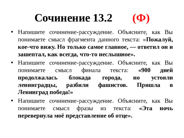 Сочинение 13.2 (Ф) Напишите сочинение-рассуждение. Объясните, как Вы понимаете смысл фрагмента данного текста: « Пожалуй, кое-что вижу. Но только самое главное,  — ответил он и зашептал, как всегда, что-то неслышное». Напишите сочинение-рассуждение. Объясните, как Вы понимаете смысл финала текста: «900 дней продолжалась блокада города, но устояли ленинградцы, разбили фашистов. Пришла в Ленинград победа!» Напишите сочинение-рассуждение. Объясните, как Вы понимаете смысл фразы из текста: «Эта ночь перевернула моё представление об отце».