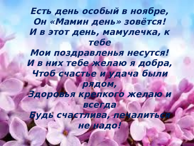 Есть день особый в ноябре,  Он «Мамин день» зовётся!  И в этот день, мамулечка, к тебе  Мои поздравленья несутся!  И в них тебе желаю я добра,  Чтоб счастье и удача были рядом,  Здоровья крепкого желаю и всегда  Будь счастлива, печалиться не надо!     Есть день особый в ноябре,  Он «Мамин день» зовётся!  И в этот день, мамулечка, к тебе  Моя смс с поздравленьем несётся!   И в ней тебе желаю я добра,  Чтоб счастье и удача были рядом,  Здоровья крепкого желаю и всегда  Будь счастлива, печалиться не надо!