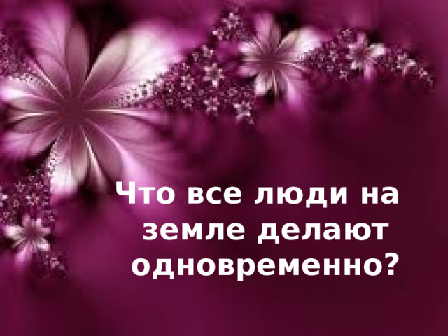 Что все люди на земле делают одновременно?