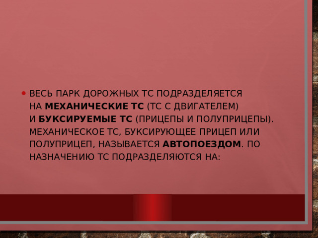 Весь парк дорожных ТС подразделяется на  механические ТС  (ТС с двигателем) и  буксируемые ТС  (прицепы и полуприцепы). Механическое ТС, буксирующее прицеп или полуприцеп, называется  автопоездом . По назначению ТС подразделяются на: