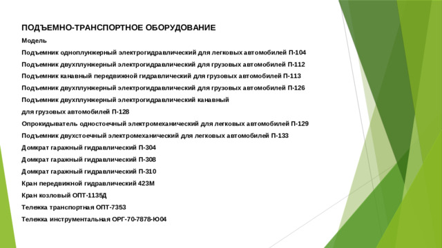 ПОДЪЕМНО-ТРАНСПОРТНОЕ ОБОРУДОВАНИЕ Модель Подъемник одноплунжерный электрогидравлический для легковых автомобилей П-104 Подъемник двухплунжерный электрогидравлический для грузовых автомобилей П-112 Подъемник канавный передвижной гидравлический для грузовых автомобилей П-113 Подъемник двухплунжерный электрогидравлический для грузовых автомобилей П-126 Подъемник двухплунжерный электрогидравлический канавный для грузовых автомобилей П-128 Опрокидыватель одностоечный электромеханический для легковых автомобилей П-129 Подъемник двухстоечный электромеханический для легковых автомобилей П-133 Домкрат гаражный гидравлический П-304 Домкрат гаражный гидравлический П-308 Домкрат гаражный гидравлический П-310 Кран передвижной гидравлический 423М Кран козловый ОПТ-1135Д Тележка транспортная ОПТ-7353 Тележка инструментальная ОРГ-70-7878-Ю04