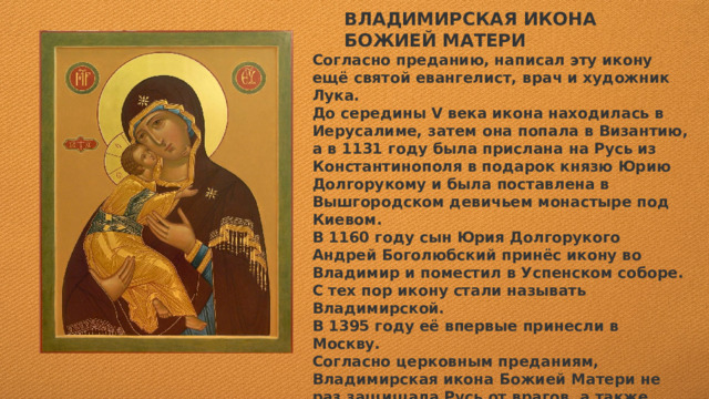 ВЛАДИМИРСКАЯ ИКОНА БОЖИЕЙ МАТЕРИ Согласно преданию, написал эту икону ещё святой евангелист, врач и художник Лука. До середины V века икона находилась в Иерусалиме, затем она попала в Византию, а в 1131 году была прислана на Русь из Константинополя в подарок князю Юрию Долгорукому и была поставлена в Вышгородском девичьем монастыре под Киевом. В 1160 году сын Юрия Долгорукого Андрей Боголюбский принёс икону во Владимир и поместил в Успенском соборе. С тех пор икону стали называть Владимирской. В 1395 году её впервые принесли в Москву. Согласно церковным преданиям, Владимирская икона Божией Матери не раз защищала Русь от врагов, а также являла другие чудеса — например, оставалась невредимой после пожаров. Перед ней молились русские князья и цари, выступая в походы.