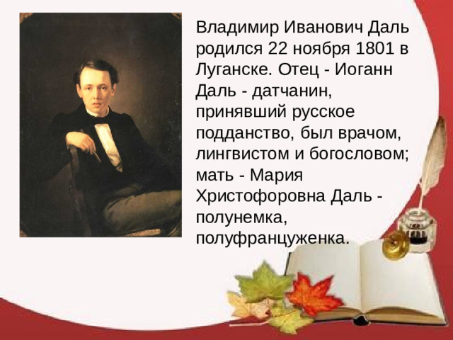 Владимир Иванович Даль родился 22 ноября 1801 в Луганске. Отец - Иоганн Даль - датчанин, принявший русское подданство, был врачом, лингвистом и богословом; мать - Мария Христофоровна Даль - полунемка, полуфранцуженка.