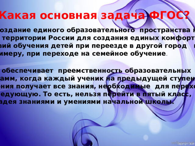 Какая основная задача ФГОС? Это создание единого образовательного пространства на  всей территории России для создания единых комфортных условий обучения детей при переезде в другой город или,  к примеру, при переходе на семейное обучение . ФГОС обеспечивает преемственность образовательных программ, когда каждый ученик на предыдущей ступени обучения получает все знания, необходимые для перехода  на следующую. То есть, нельзя перейти в пятый класс, не владея знаниями и умениями начальной школы.