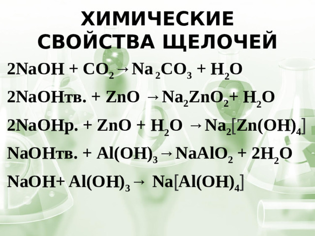 Химические свойства щелочей 2NaОН + CO 2 → Na 2 CO 3 + H 2 O 2NaОНтв. + ZnO →Na 2 ZnO 2 + H 2 O 2NaОНр. + ZnO + H 2 O →Na 2 [ Zn(OH) 4 ] NaОНтв. + Al(OH) 3 →NaAlO 2 + 2H 2 O NaOH+ Al(OH) 3 → Na [ Al(OH) 4 ]