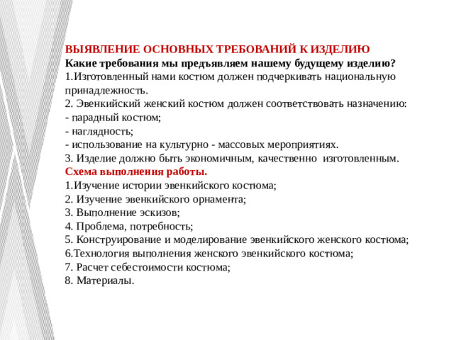 ВЫЯВЛЕНИЕ ОСНОВНЫХ ТРЕБОВАНИЙ К ИЗДЕЛИЮ Какие требования мы предъявляем нашему будущему изделию? 1.Изготовленный нами костюм должен подчеркивать национальную принадлежность. 2. Эвенкийский женский костюм должен соответствовать назначению: - парадный костюм; - наглядность; - использование на культурно - массовых мероприятиях. 3. Изделие должно быть экономичным, качественно изготовленным. Схема выполнения работы. 1.Изучение истории эвенкийского костюма; 2. Изучение эвенкийского орнамента; 3. Выполнение эскизов; 4. Проблема, потребность; 5. Конструирование и моделирование эвенкийского женского костюма; 6.Технология выполнения женского эвенкийского костюма; 7. Расчет себестоимости костюма; 8. Материалы.  