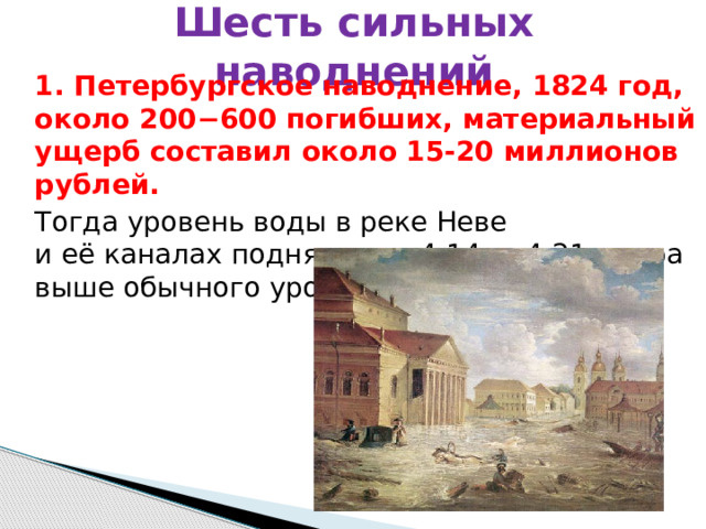Шесть сильных наводнений 1. Петербургское наводнение, 1824 год, около 200−600 погибших, материальный ущерб составил около 15-20 миллионов рублей.  Тогда уровень воды в реке Неве и её каналах поднялся на 4,14 — 4,21 метра выше обычного уровня (ординара).