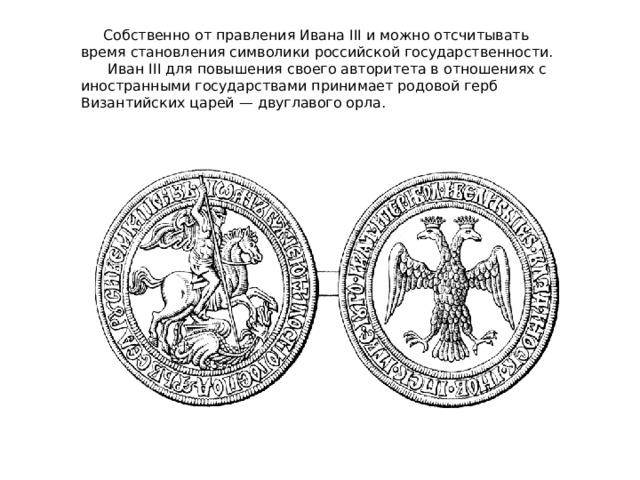 Собственно от правления Ивана III и можно отсчитывать время становления символики российской государственности.  Иван III для повышения своего авторитета в отношениях с иностранными государствами принимает родовой герб Византийских царей — двуглавого орла.