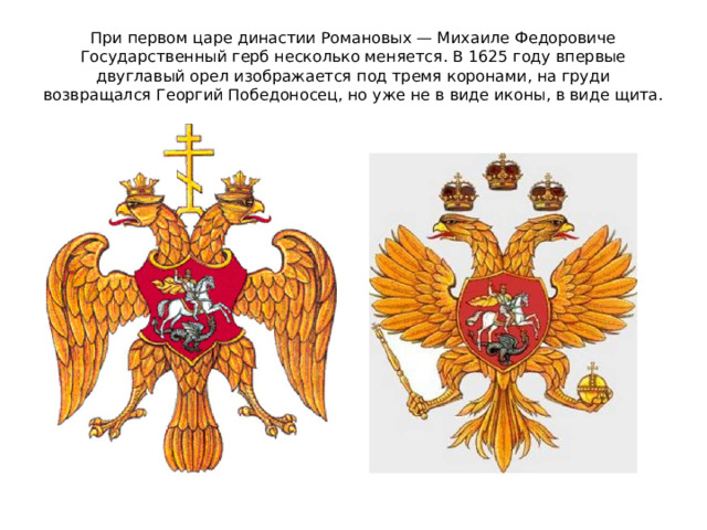 При первом царе династии Романовых — Михаиле Федоровиче Государственный герб несколько меняется. В 1625 году впервые двуглавый орел изображается под тремя коронами, на груди возвращался Георгий Победоносец, но уже не в виде иконы, в виде щита.