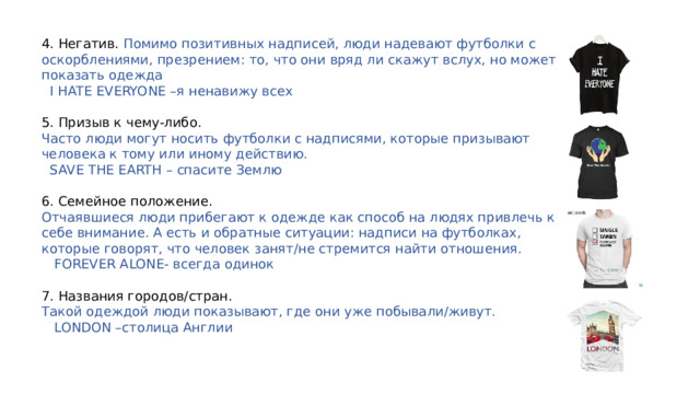 4. Негатив. Помимо позитивных надписей, люди надевают футболки с оскорблениями, презрением: то, что они вряд ли скажут вслух, но может показать одежда  I HATE EVERYONE – я ненавижу всех 5. Призыв к чему-либо. Часто люди могут носить футболки с надписями, которые призывают человека к тому или иному действию.  SAVE THE EARTH – спасите Землю 6. Семейное положение. Отчаявшиеся люди прибегают к одежде как способ на людях привлечь к себе внимание. А есть и обратные ситуации: надписи на футболках, которые говорят, что человек занят/не стремится найти отношения.  FOREVER ALONE- всегда одинок 7. Названия городов/стран. Такой одеждой люди показывают, где они уже побывали/живут.  LONDON – столица Англии