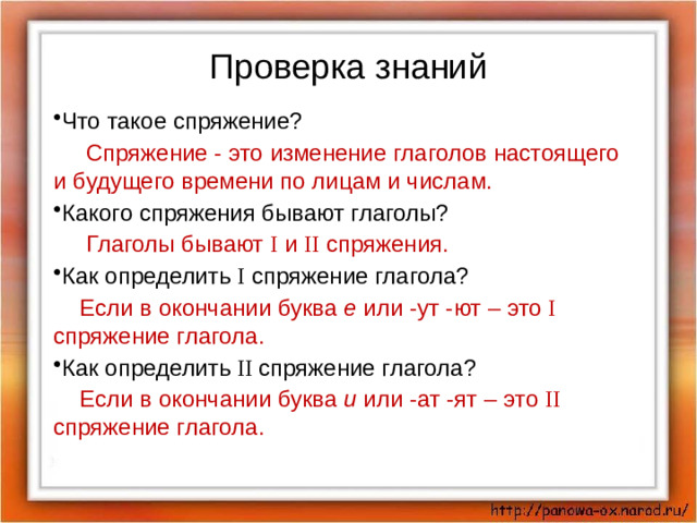 Проверка знаний Что такое спряжение?  Спряжение - это изменение глаголов настоящего и будущего времени по лицам и числам. Какого спряжения бывают глаголы?  Глаголы бывают I и II спряжения. Как определить I спряжение глагола?  Если в окончании буква е или -ут -ют – это I спряжение глагола. Как определить II спряжение глагола?  Если в окончании буква и или -ат -ят – это II спряжение глагола.