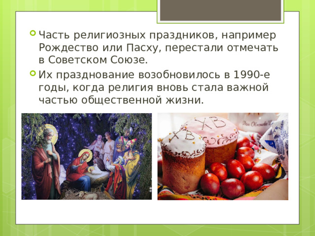 Часть религиозных праздников, например Рождество или Пасху, перестали отмечать в Советском Союзе. Их празднование возобновилось в 1990-е годы, когда религия вновь стала важной частью общественной жизни.