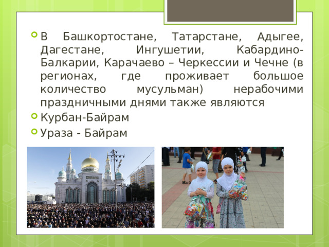В Башкортостане, Татарстане, Адыгее, Дагестане, Ингушетии, Кабардино-Балкарии, Карачаево – Черкессии и Чечне (в регионах, где проживает большое количество мусульман) нерабочими праздничными днями также являются Курбан-Байрам Ураза - Байрам