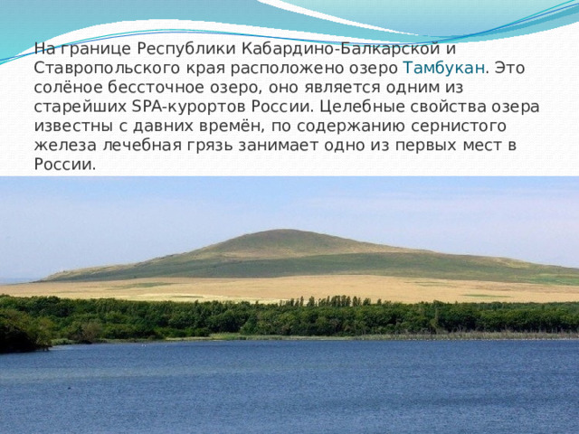 На границе Республики Кабардино-Балкарской и Ставропольского края расположено озеро Тамбукан . Это солёное бессточное озеро, оно является одним из старейших SPA-курортов России. Целебные свойства озера известны с давних времён, по содержанию сернистого железа лечебная грязь занимает одно из первых мест в России.