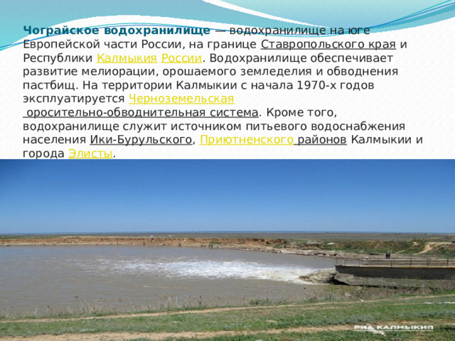 Чограйское водохранилище  — водохранилище на юге Европейской части России, на границе  Ставропольского края  и Республики  Калмыкия   России . Водохранилище обеспечивает развитие мелиорации, орошаемого земледелия и обводнения пастбищ. На территории Калмыкии с начала 1970-х годов эксплуатируется  Черноземельская оросительно-обводнительная система . Кроме того, водохранилище служит источником питьевого водоснабжения населения  Ики-Бурульского ,  Приютненского районов  Калмыкии и города  Элисты .