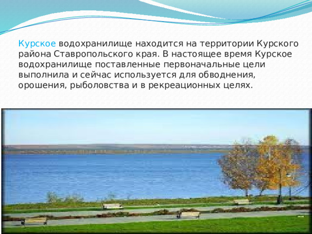 Курское водохранилище находится на территории Курского района Ставропольского края. В настоящее время Курское водохранилище поставленные первоначальные цели выполнила и сейчас используется для обводнения, орошения, рыболовства и в рекреационных целях.