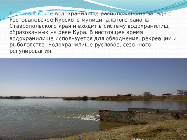 Ростовановское водохранилище расположено на западе с. Ростовановское Курского муниципального района Ставропольского края и входит в систему водохранилищ образованных на реке Кура. В настоящее время водохранилище используется для обводнения, рекреации и рыболовства. Водохранилище русловое, сезонного регулирования.