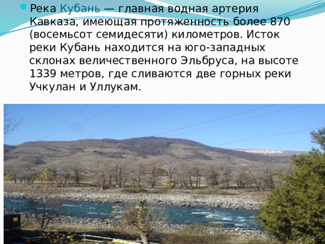 Река Кубань — главная водная артерия Кавказа, имеющая протяженность более 870 (восемьсот семидесяти) километров. Исток реки Кубань находится на юго-западных склонах величественного Эльбруса, на высоте 1339 метров, где сливаются две горных реки Учкулан и Уллукам.
