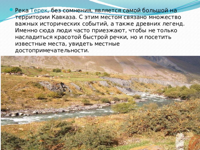 Река Терек , без сомнения, является самой большой на территории Кавказа. С этим местом связано множество важных исторических событий, а также древних легенд. Именно сюда люди часто приезжают, чтобы не только насладиться красотой быстрой речки, но и посетить известные места, увидеть местные достопримечательности.