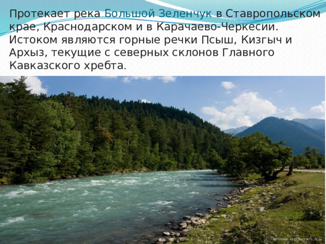 Протекает река Большой Зеленчук в Ставропольском крае, Краснодарском и в Карачаево-Черкесии. Истоком являются горные речки Псыш, Кизгыч и Архыз, текущие с северных склонов Главного Кавказского хребта .