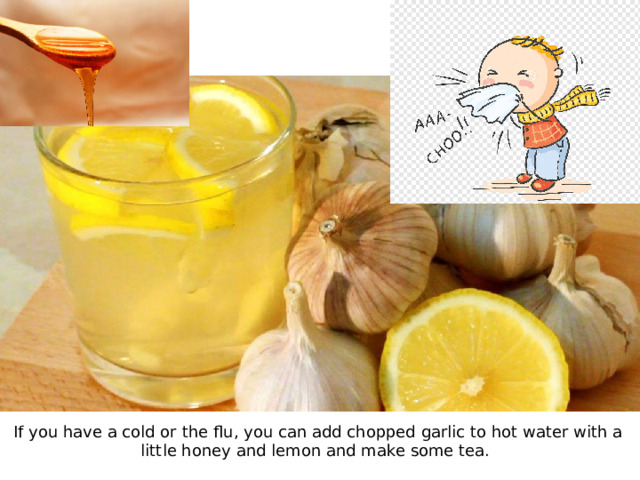 If you have a cold or the flu, you can add chopped garlic to hot water with a little honey and lemon and make some tea.