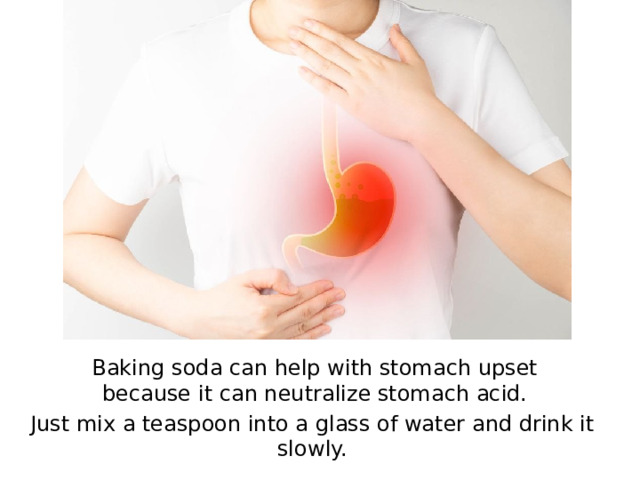 Baking soda can help with stomach upset because it can neutralize stomach acid. Just mix a teaspoon into a glass of water and drink it slowly.