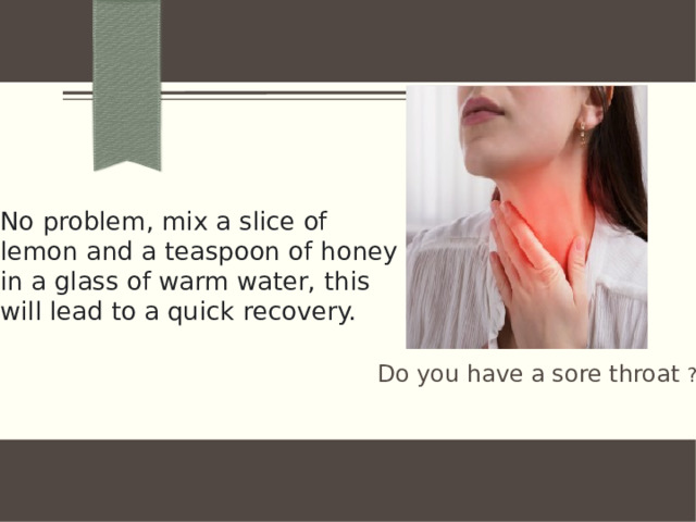 No problem, mix a slice of lemon and a teaspoon of honey in a glass of warm water, this will lead to a quick recovery.   Do you have a sore throat ?
