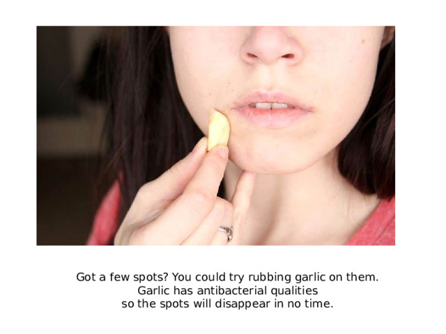 Got a few spots? You could try rubbing garlic on them. Garlic has antibacterial qualities so the spots will disappear in no time.