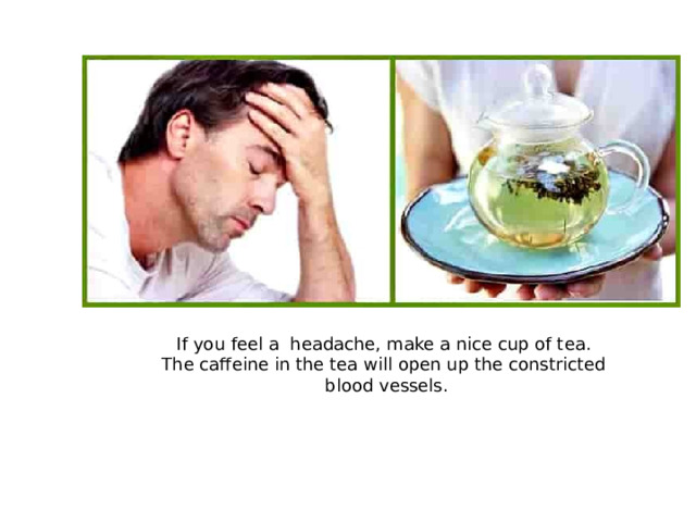 If you feel a headache, make a nice cup of tea. The caffeine in the tea will open up the constricted blood vessels.