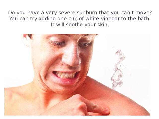 Do you have a very severe sunburn that you can't move?  You can try adding one cup of white vinegar to the bath.  It will soothe your skin.