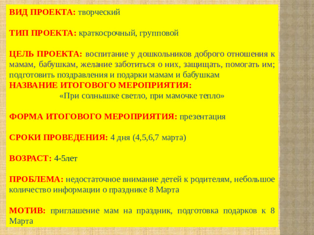 ВИД ПРОЕКТА:  творческий ТИП ПРОЕКТА:  краткосрочный, групповой ЦЕЛЬ ПРОЕКТА:  воспитание у дошкольников доброго отношения к мамам, бабушкам, желание заботиться о них, защищать, помогать им; подготовить поздравления и подарки мамам и бабушкам НАЗВАНИЕ ИТОГОВОГО МЕРОПРИЯТИЯ: «При солнышке светло, при мамочке тепло» ФОРМА ИТОГОВОГО МЕРОПРИЯТИЯ:  презентация СРОКИ ПРОВЕДЕНИЯ: 4 дня (4,5,6,7 марта) ВОЗРАСТ: 4-5лет  ПРОБЛЕМА: недостаточное внимание детей к родителям, небольшое количество информации о празднике 8 Марта МОТИВ: приглашение мам на праздник, подготовка подарков к 8 Марта