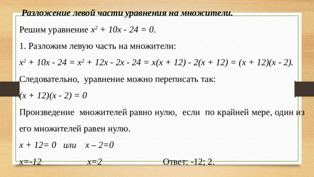 Разложение левой части уравнения на множители. Решим уравнение х 2 + 10х - 24 = 0 . 1. Разложим левую часть на множители: х 2 + 10х - 24 = х 2 + 12х - 2х - 24 = х(х + 12) - 2(х + 12) = (х + 12)(х - 2). Следовательно, уравнение можно переписать так: (х + 12)(х - 2) = 0 Произведение множителей равно нулю, если по крайней мере, один из его множителей равен нулю. х + 12= 0 или х – 2=0 х=-12 х=2  Ответ: -12; 2.
