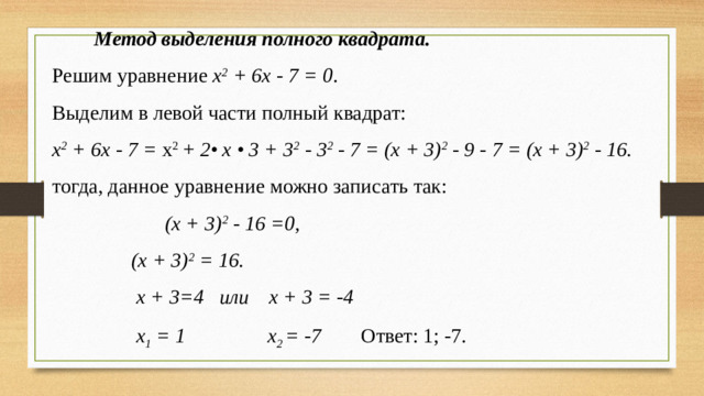 Метод выделения полного квадрата. Решим уравнение х 2 + 6х - 7 = 0 . Выделим в левой части полный квадрат: х 2 + 6х - 7 = х 2 + 2• х • 3 + 3 2 - 3 2 - 7 = (х + 3) 2 - 9 - 7 = (х + 3) 2 - 16. тогда, данное уравнение можно записать так:   (х + 3) 2 - 16 =0,    (х + 3) 2 = 16.     х + 3=4 или х + 3 = -4     х 1 = 1 х 2 = -7  Ответ: 1; -7.