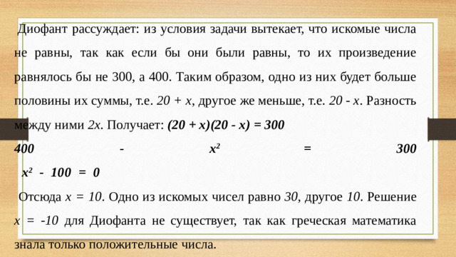 Диофант рассуждает: из условия задачи вытекает, что искомые числа не равны, так как если бы они были равны, то их произведение равнялось бы не 300, а 400. Таким образом, одно из них будет больше половины их суммы, т.е. 20 + х , другое же меньше, т.е. 20 - х . Разность между ними 2х . Получает: (20 + х)(20 - х) = 300 400 - х 2 = 300  х 2 - 100 = 0   Отсюда х = 10 . Одно из искомых чисел равно 30 , другое 10 . Решение х = -10 для Диофанта не существует, так как греческая математика знала только положительные числа.