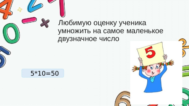   Любимую оценку ученика умножить на самое маленькое   двузначное число 5*10=50