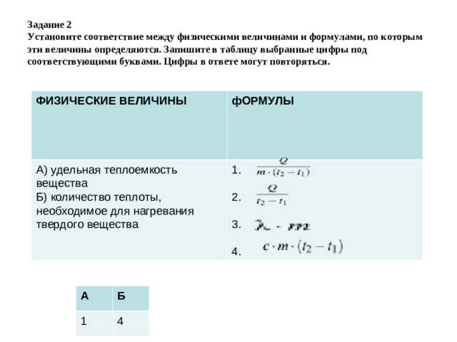 Задание 2  Установите соответствие между физическими величинами и формулами, по которым эти величины определяются. Запишите в таблицу выбранные цифры под соответствующими буквами. Цифры в ответе могут повторяться. ФИЗИЧЕСКИЕ ВЕЛИЧИНЫ фОРМУЛЫ А)  удельная теплоемкость вещества Б)  количество теплоты, необходимое для нагревания твердого вещества 1. 2. 3. 4.  А 1 Б 4