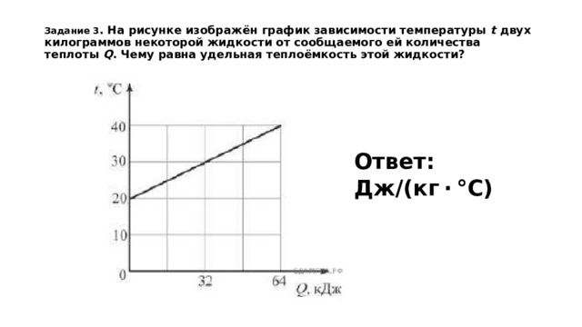 Задание 3 . На рисунке изображён график зависимости температуры  t  двух килограммов некоторой жидкости от сообщаемого ей количества теплоты  Q . Чему равна удельная теплоёмкость этой жидкости?    Ответ: Дж/(кг · °С)
