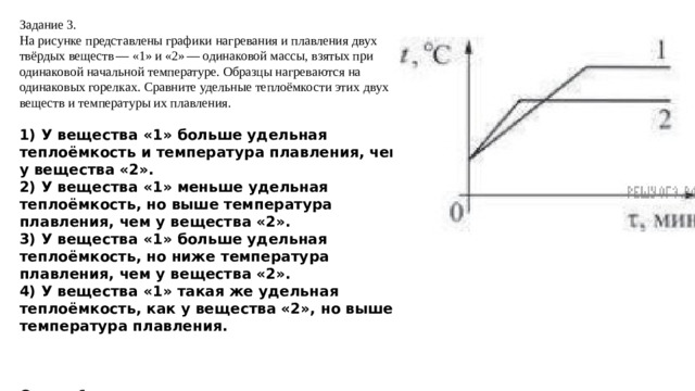 Задание 3. На рисунке представлены графики нагревания и плавления двух твёрдых веществ — «1» и «2» — одинаковой массы, взятых при одинаковой начальной температуре. Образцы нагреваются на одинаковых горелках. Сравните удельные теплоёмкости этих двух веществ и температуры их плавления. 1) У вещества «1» больше удельная теплоёмкость и температура плавления, чем у вещества «2». 2) У вещества «1» меньше удельная теплоёмкость, но выше температура плавления, чем у вещества «2». 3) У вещества «1» больше удельная теплоёмкость, но ниже температура плавления, чем у вещества «2». 4) У вещества «1» такая же удельная теплоёмкость, как у вещества «2», но выше температура плавления.    Ответ: 1  Чем больше угол наклона, тем меньше удельная теплоемкость.