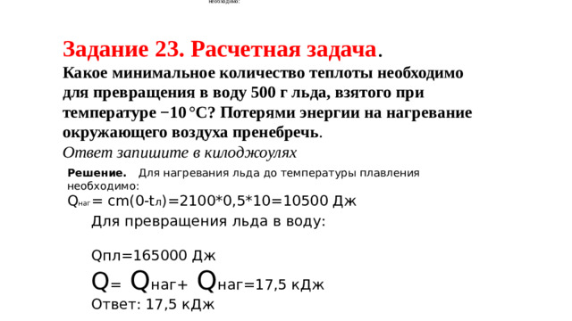 Для нагревания льда до температуры плавления необходимо: Для нагревания льда до температуры плавления необходимо: Задание 23. Расчетная задача . Какое минимальное количество теплоты необходимо для превращения в воду 500 г льда, взятого при температуре −10 °С? Потерями энергии на нагревание окружающего воздуха пренебречь .  Ответ запишите в килоджоулях   Решение. Для нагревания льда до температуры плавления необходимо: Q наг = сm(0-t л )=2100*0,5*10=10500 Дж Для превращения льда в воду: Qпл=165000 Дж Q = Q наг+ Q наг=17,5 кДж Ответ: 17,5 кДж