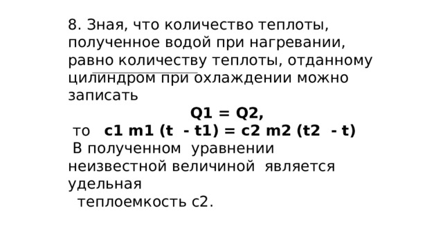 8. Зная, что количество теплоты, полученное водой при нагревании, равно количеству теплоты, отданному цилиндром при охлаждении можно записать  Q1 = Q2,  то с1 m1 (t - t1) = с2 m2 (t2 - t)  В полученном уравнении неизвестной величиной является удельная  теплоемкость с2.