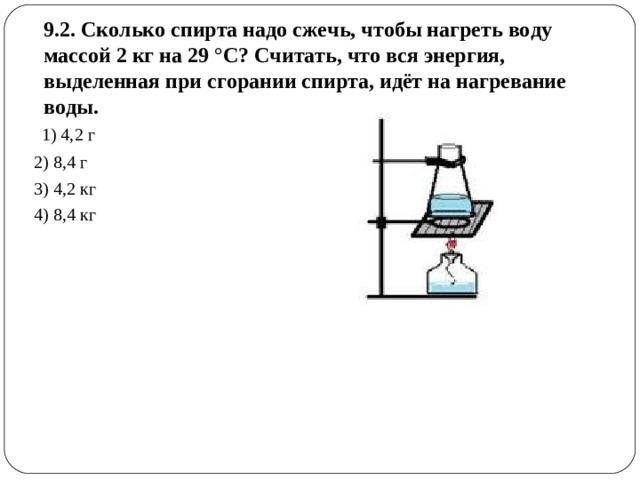 9.2. Сколько спирта надо сжечь, чтобы нагреть воду массой 2 кг на 29 °С? Считать, что вся энергия, выделенная при сгорании спирта, идёт на нагревание воды.   1) 4,2 г 2) 8,4 г 3) 4,2 кг 4) 8,4 кг