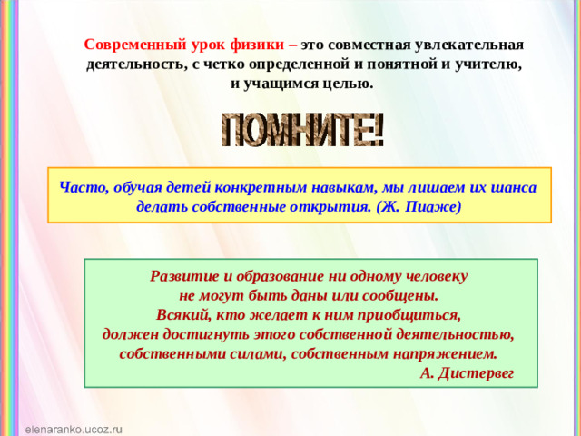 Современный урок физики –  это совместная увлекательная деятельность, с четко определенной и понятной и учителю, и учащимся целью. Часто, обучая детей конкретным навыкам, мы лишаем их шанса делать собственные открытия. (Ж. Пиаже) Развитие и образование ни одному человеку не могут быть даны или сообщены. Всякий, кто желает к ним приобщиться, должен достигнуть этого собственной деятельностью, собственными силами, собственным напряжением.  А. Дистервег