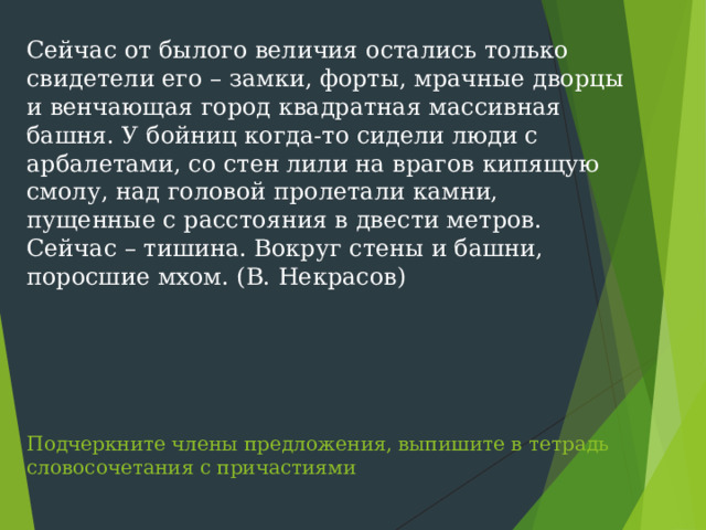 Сейчас от былого величия остались только свидетели его – замки, форты, мрачные дворцы и венчающая город квадратная массивная башня. У бойниц когда-то сидели люди с арбалетами, со стен лили на врагов кипящую смолу, над головой пролетали камни, пущенные с расстояния в двести метров. Сейчас – тишина. Вокруг стены и башни, поросшие мхом. (В. Некрасов)        Подчеркните члены предложения, выпишите в тетрадь словосочетания с причастиями