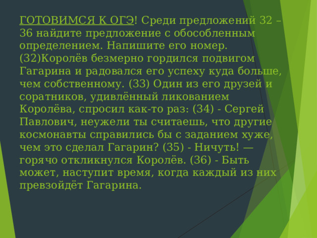 ГОТОВИМСЯ К ОГЭ ! Среди предложений 32 – 36 найдите предложение с обособленным определением. Напишите его номер.(32)Королёв безмерно гордился подвигом Гагарина и радовался его успеху куда больше, чем собственному. (33) Один из его друзей и соратников, удивлённый ликованием Королёва, спросил как-то раз: (34) - Сергей Павлович, неужели ты считаешь, что другие космонавты справились бы с заданием хуже, чем это сделал Гагарин? (35) - Ничуть! — горячо откликнулся Королёв. (36) - Быть может, наступит время, когда каждый из них превзойдёт Гагарина.